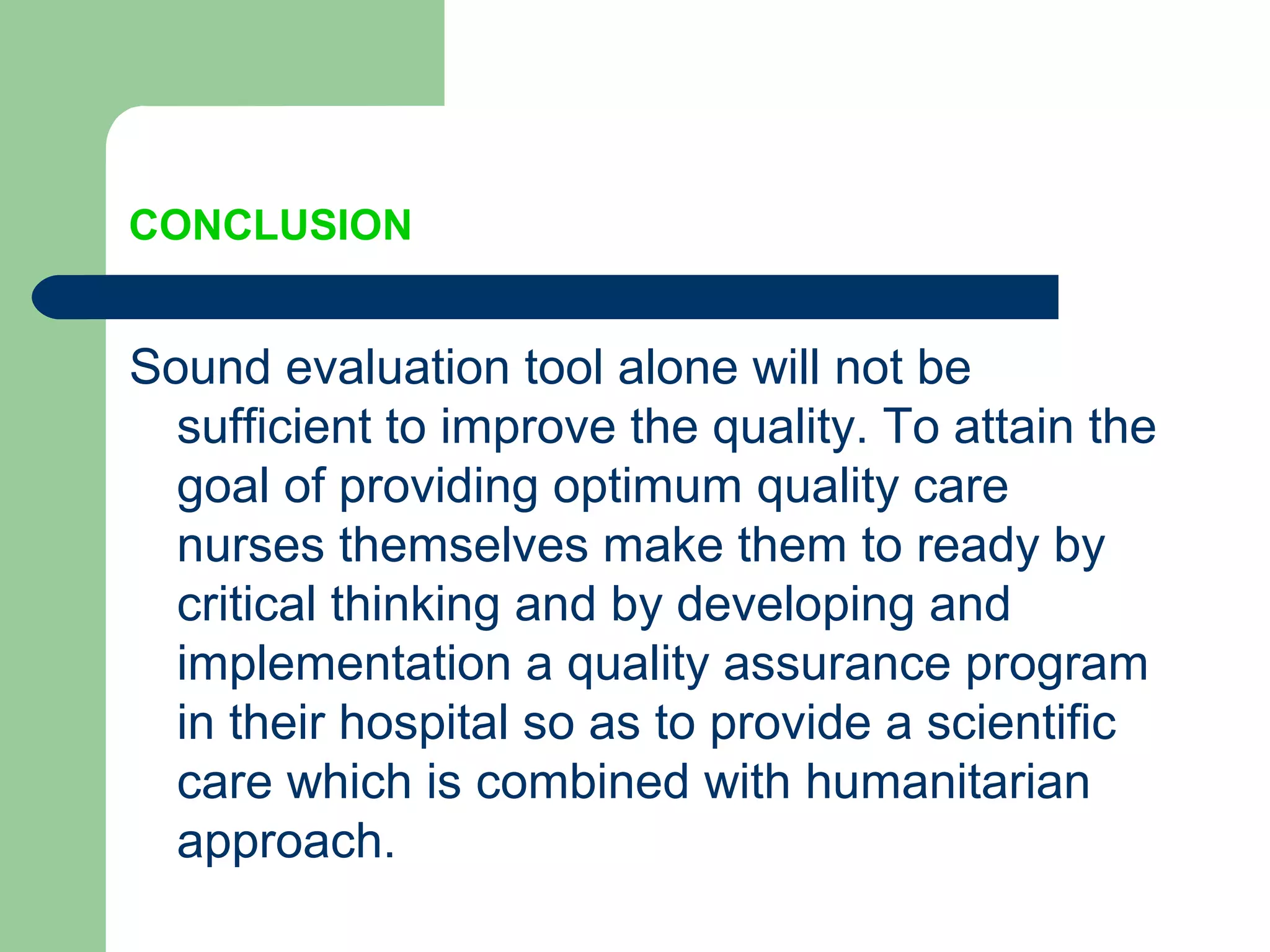 CONCLUSION
Sound evaluation tool alone will not be
sufficient to improve the quality. To attain the
goal of providing optimum quality care
nurses themselves make them to ready by
critical thinking and by developing and
implementation a quality assurance program
in their hospital so as to provide a scientific
care which is combined with humanitarian
approach.
 