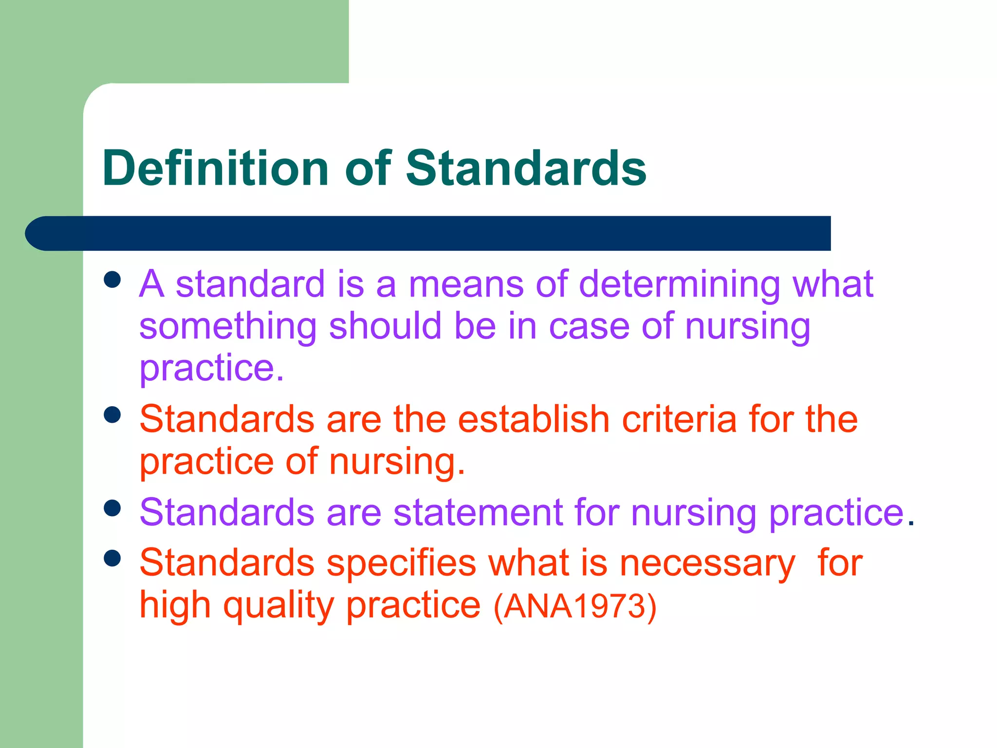 Definition of Standards
 A standard is a means of determining what
something should be in case of nursing
practice.
 Standards are the establish criteria for the
practice of nursing.
 Standards are statement for nursing practice.
 Standards specifies what is necessary for
high quality practice (ANA1973)
 
