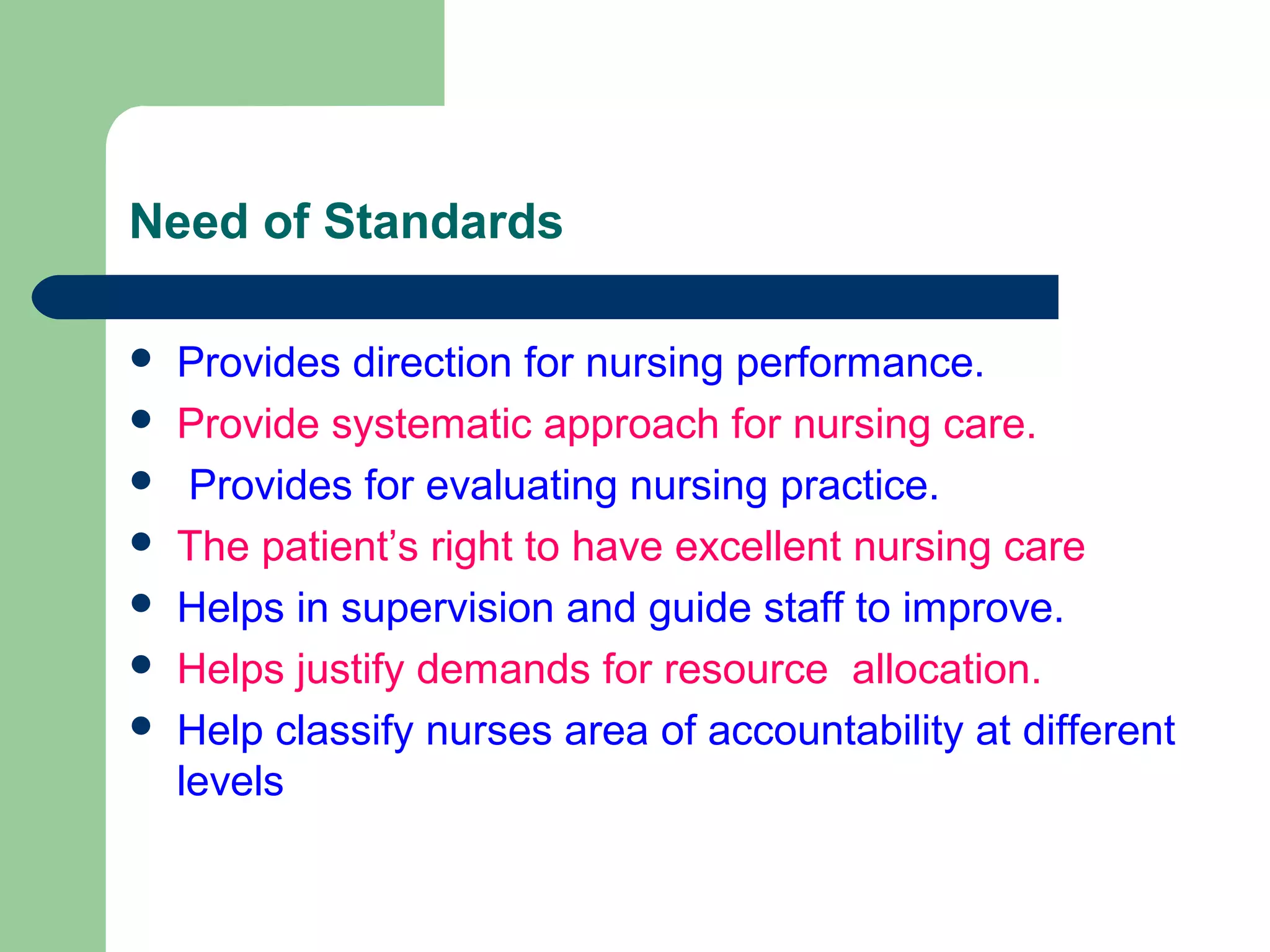 Need of Standards
 Provides direction for nursing performance.
 Provide systematic approach for nursing care.
 Provides for evaluating nursing practice.
 The patient’s right to have excellent nursing care
 Helps in supervision and guide staff to improve.
 Helps justify demands for resource allocation.
 Help classify nurses area of accountability at different
levels
 