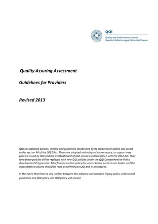 Quality Assuring Assessment
Guidelines for Providers
Revised 2013
QQI has adopted policies, criteria and guidelines established by its predecessor bodies and saved
under section 84 of the 2012 Act. These are adopted and adapted as necessary, to support new
policies issued by QQI and the establishment of QQI services in accordance with the 2012 Act. Over
time these policies will be replaced with new QQI policies under the QQI Comprehensive Policy
development Programme. All references in this policy document to the predecessor bodies and the
associated structures should be read as referring to QQI and its structures.
In the event that there is any conflict between the adopted and adapted legacy policy, criteria and
guidelines and QQI policy, the QQI policy will prevail.
 