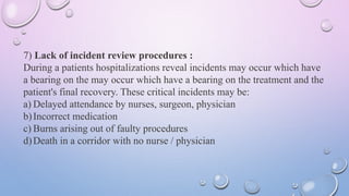 7) Lack of incident review procedures :
During a patients hospitalizations reveal incidents may occur which have
a bearing on the may occur which have a bearing on the treatment and the
patient's final recovery. These critical incidents may be:
a) Delayed attendance by nurses, surgeon, physician
b)Incorrect medication
c) Burns arising out of faulty procedures
d)Death in a corridor with no nurse / physician
 