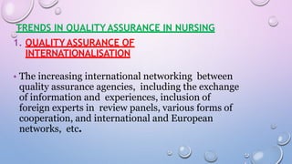 TRENDS IN QUALITY ASSURANCE IN NURSING
1. QUALITY ASSURANCE OF
INTERNATIONALISATION
• The increasing international networking between
quality assurance agencies, including the exchange
of information and experiences, inclusion of
foreign experts in review panels, various forms of
cooperation, and international and European
networks, etc.
 