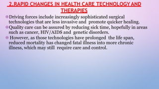 2.RAPID CHANGES IN HEALTH CARE TECHNOLOGY AND
THERAPIES
⦿Driving forces include increasingly sophisticated surgical
technologies that are less invasive and promote quicker healing.
⦿Quality care can be assured by reducing sick time, hopefully in areas
such as cancer, HIV/AIDS and genetic disorders.
⦿However, as those technologies have prolonged the life span,
reduced mortality has changed fatal illness into more chronic
illness, which may still require care and control.
 