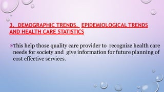 3. DEMOGRAPHIC TRENDS, EPIDEMIOLOGICAL TRENDS
AND HEALTH CARE STATISTICS
⦿This help those quality care provider to recognize health care
needs for society and give information for future planning of
cost effective services.
 