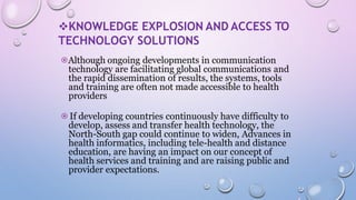 KNOWLEDGE EXPLOSION AND ACCESS TO
TECHNOLOGY SOLUTIONS
⦿Although ongoing developments in communication
technology are facilitating global communications and
the rapid dissemination of results, the systems, tools
and training are often not made accessible to health
providers
⦿If developing countries continuously have difficulty to
develop, assess and transfer health technology, the
North-South gap could continue to widen, Advances in
health informatics, including tele-health and distance
education, are having an impact on our concept of
health services and training and are raising public and
provider expectations.
 