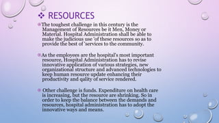 RESOURCES
⦿The toughest challenge in this century is the
Management of Resources be it Men, Money or
Material. Hospital Administration shall be able to
make the judicious use 'of these resources so as to
provide the best of 'services to the community.
⦿As the employees are the hospital's most important
resource, Hospital Administration has to revise
innovative application of various strategies, new
organizational structure and advanced technologies to
keep human resource update enhancing their
productivity and qality of service rendered.
⦿ Other challenge is funds. Expenditure on health care
is increasing, but the resource are shrinking. So in
order to keep the balance between the demands and
resources, hospital administration has to adopt the
innovative ways and means.
 