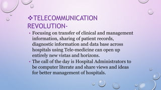 TELECOMMUNICATION
REVOLUTION-
• Focusing on transfer of clinical and management
information, sharing of patient records,
diagnostic information and data base across
hospitals using Tele-medicine can open up
entirely new vistas and horizons.
• The call of the day is Hospital Administrators to
be computer literate and share views and ideas
for better management of hospitals.
 