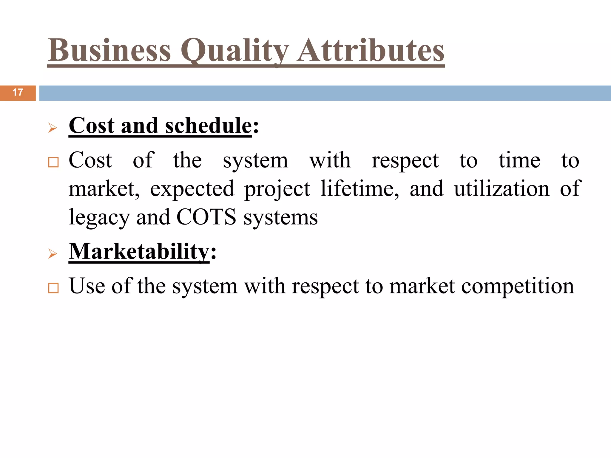 Business Quality Attributes
17
 Cost and schedule:
 Cost of the system with respect to time to
market, expected project lifetime, and utilization of
legacy and COTS systems
 Marketability:
 Use of the system with respect to market competition
 