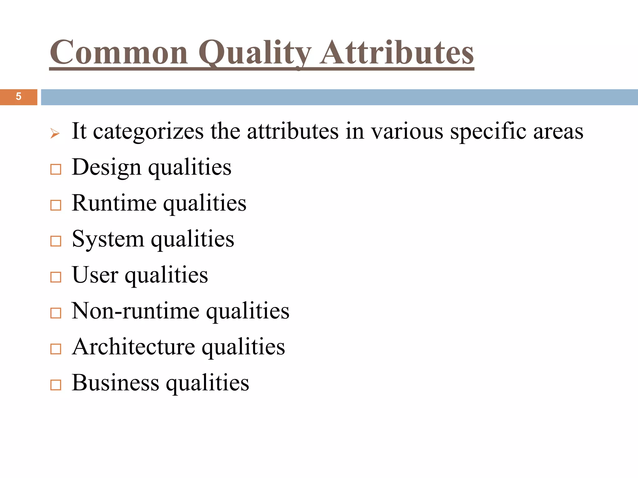 Common Quality Attributes
5
 It categorizes the attributes in various specific areas
 Design qualities
 Runtime qualities
 System qualities
 User qualities
 Non-runtime qualities
 Architecture qualities
 Business qualities
 
