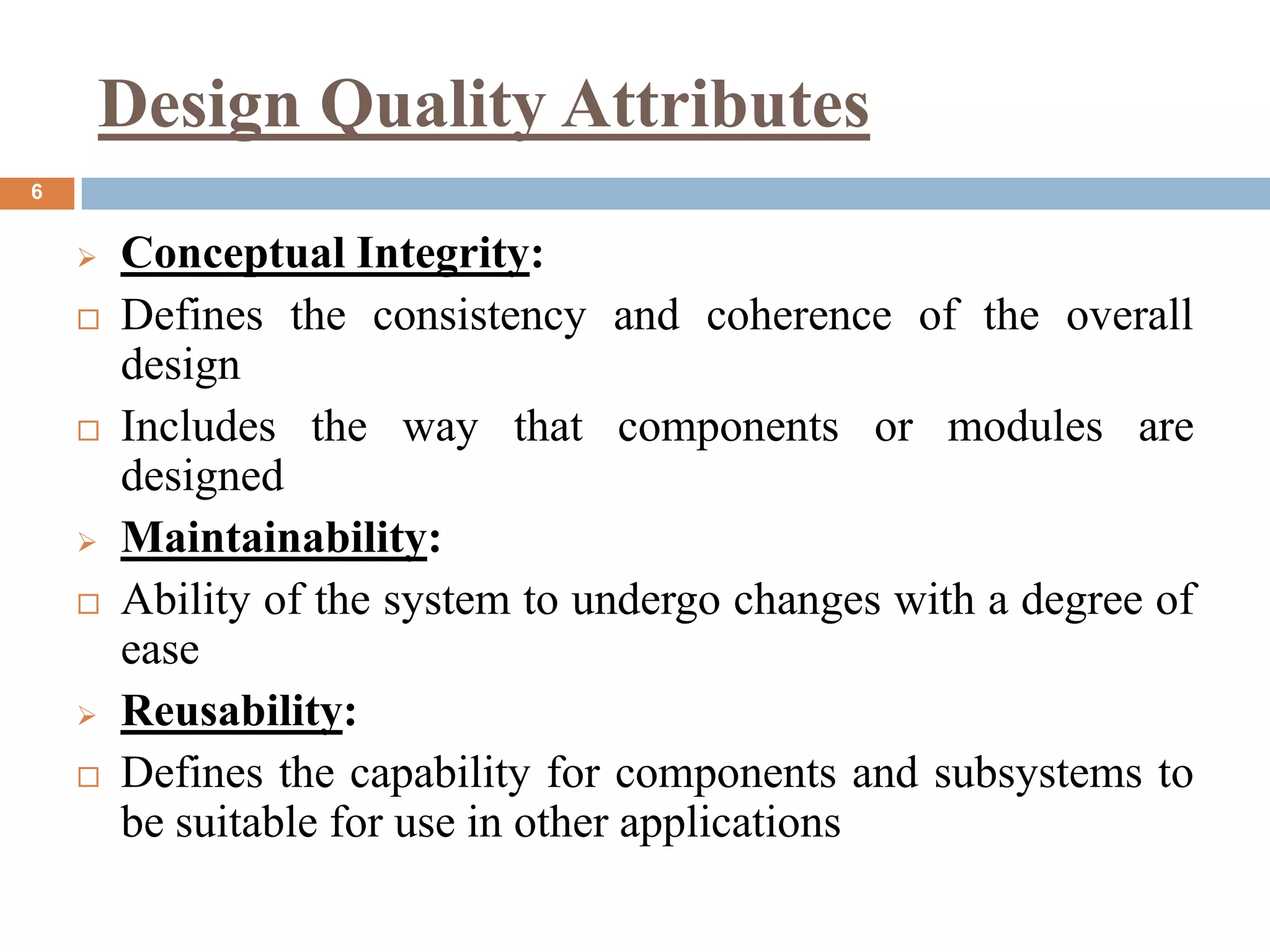 Design Quality Attributes
6
 Conceptual Integrity:
 Defines the consistency and coherence of the overall
design
 Includes the way that components or modules are
designed
 Maintainability:
 Ability of the system to undergo changes with a degree of
ease
 Reusability:
 Defines the capability for components and subsystems to
be suitable for use in other applications
 