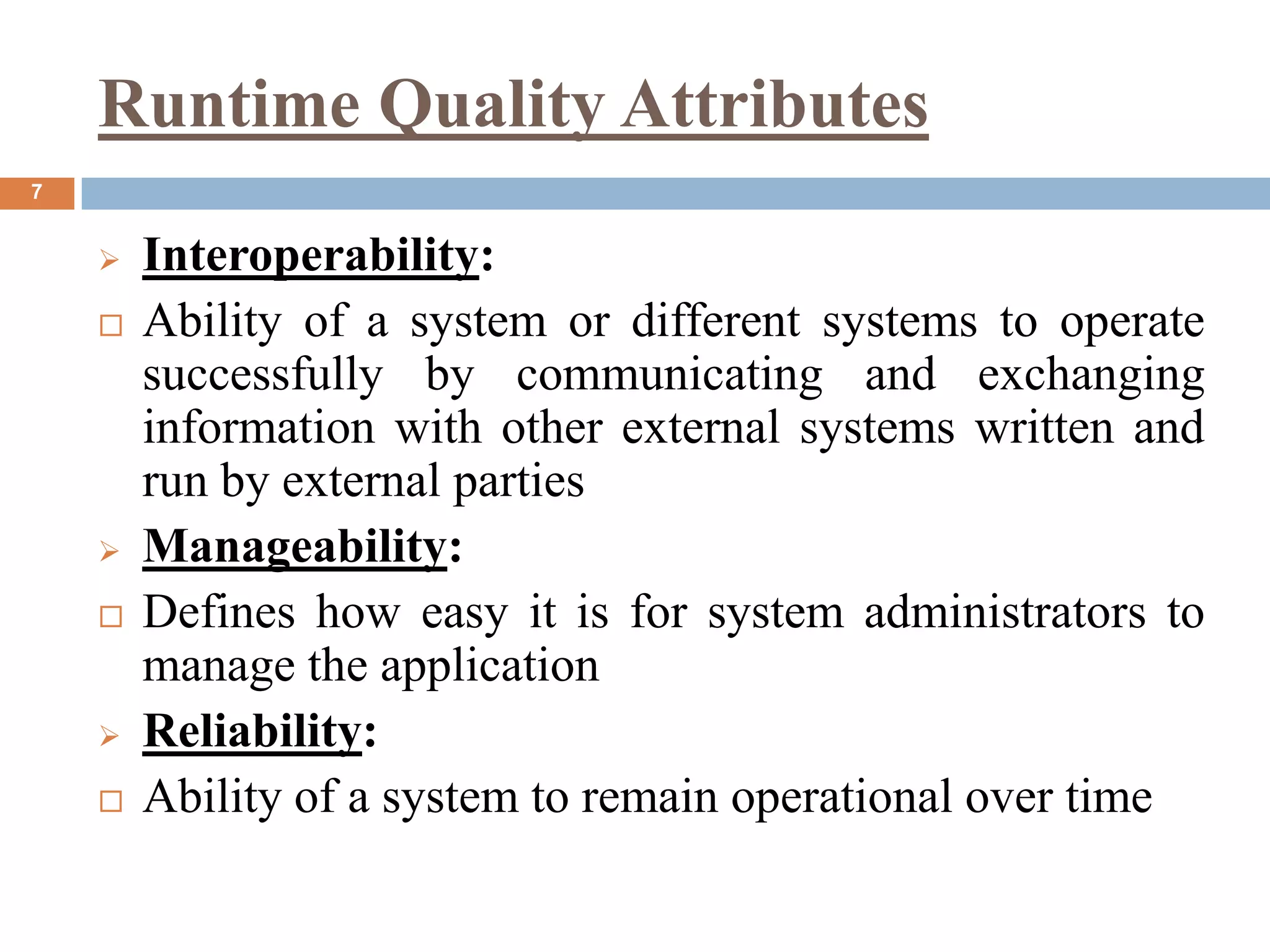 Runtime Quality Attributes
7
 Interoperability:
 Ability of a system or different systems to operate
successfully by communicating and exchanging
information with other external systems written and
run by external parties
 Manageability:
 Defines how easy it is for system administrators to
manage the application
 Reliability:
 Ability of a system to remain operational over time
 
