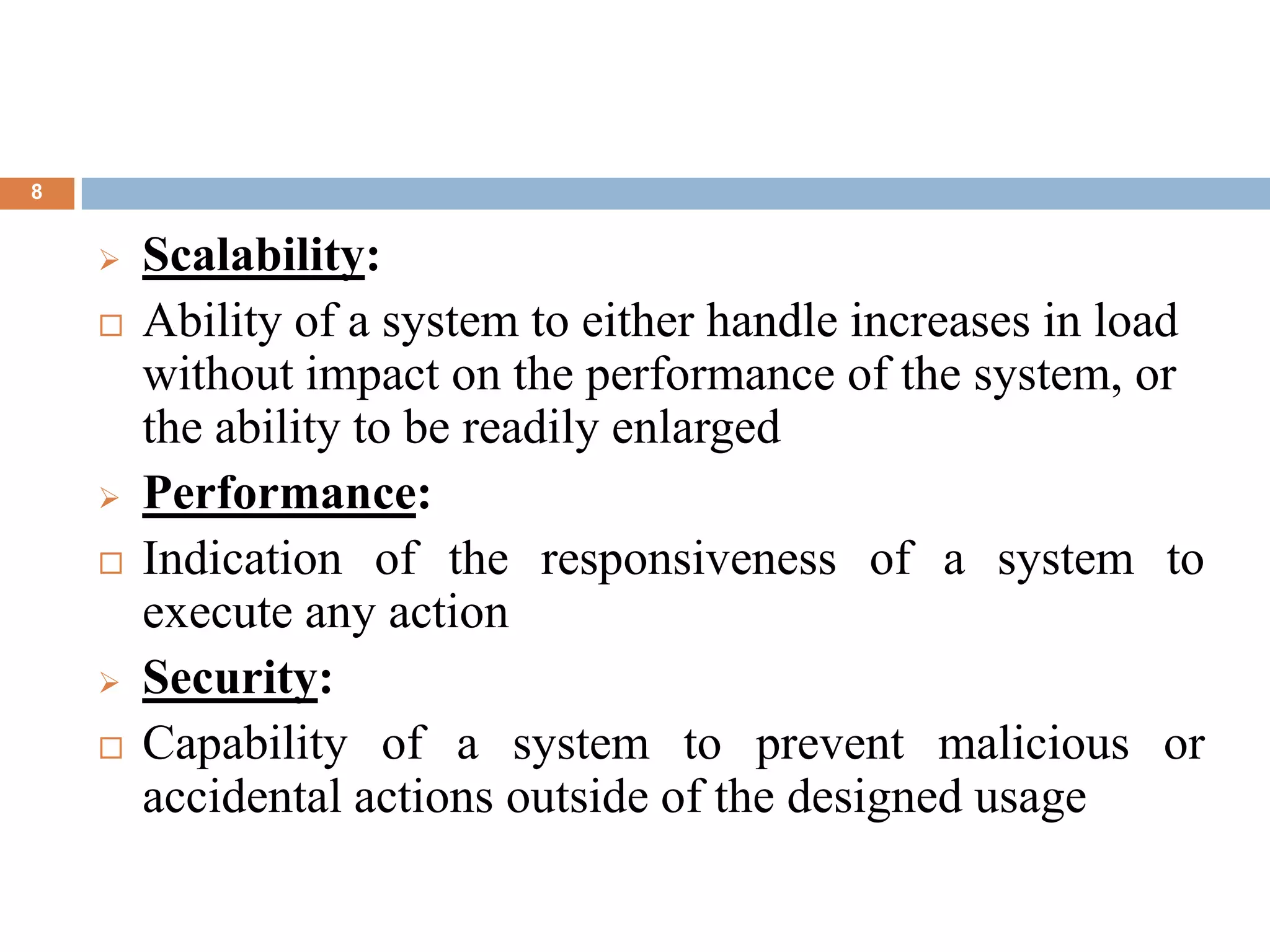 8
 Scalability:
 Ability of a system to either handle increases in load
without impact on the performance of the system, or
the ability to be readily enlarged
 Performance:
 Indication of the responsiveness of a system to
execute any action
 Security:
 Capability of a system to prevent malicious or
accidental actions outside of the designed usage
 