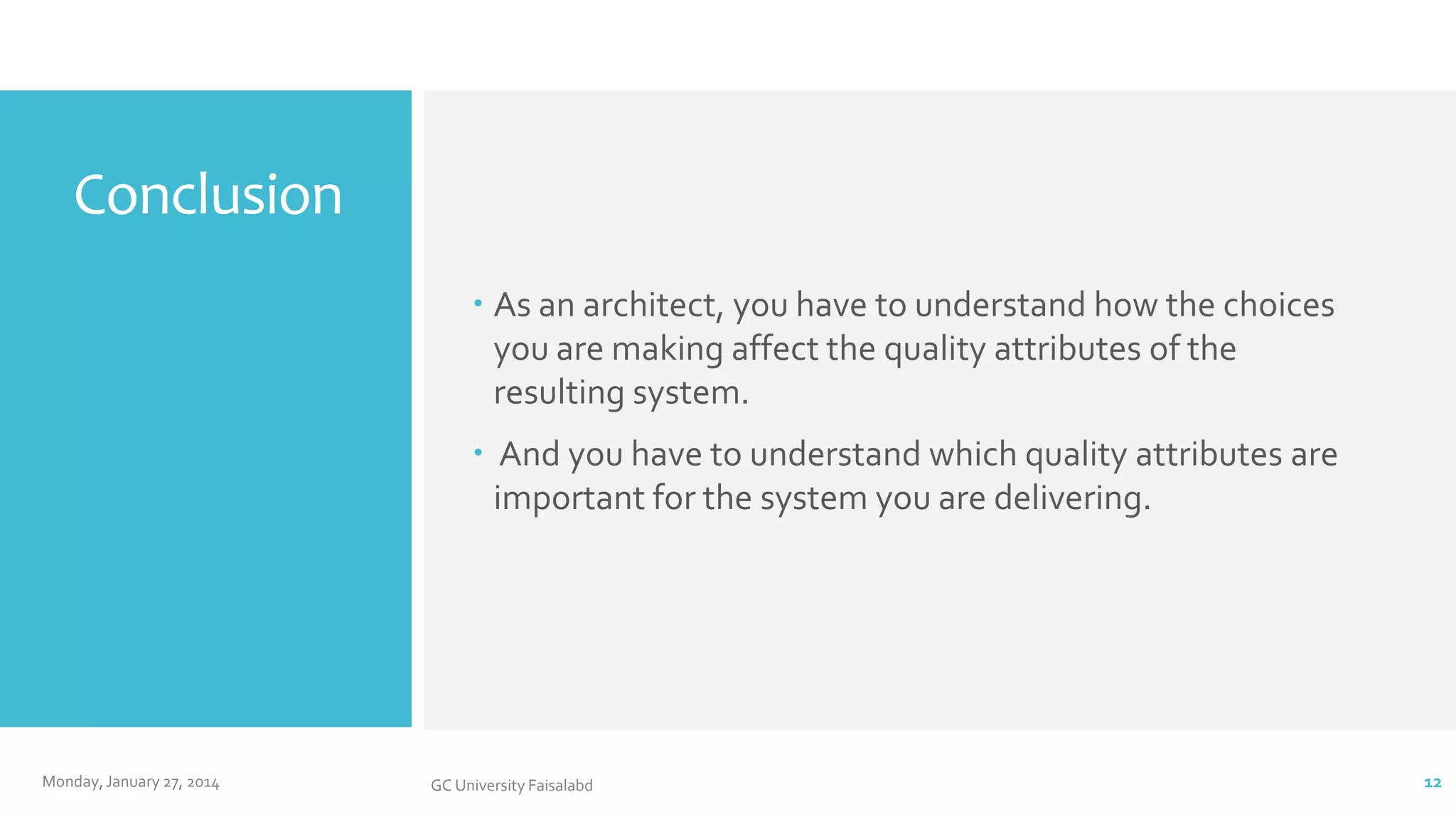 Conclusion
 As an architect, you have to understand how the choices
you are making affect the quality attributes of the
resulting system.
 And you have to understand which quality attributes are
important for the system you are delivering.

Monday, January 27, 2014

GC University Faisalabd

12

 