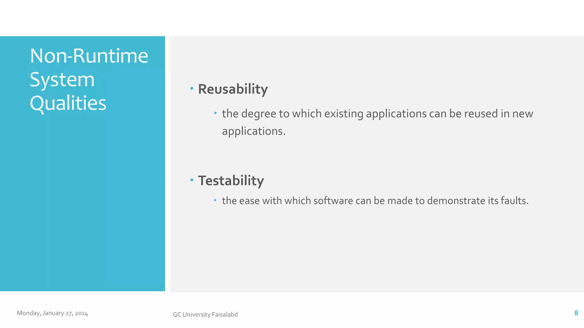 Non-Runtime
System
Qualities

 Reusability
 the degree to which existing applications can be reused in new
applications.

 Testability
 the ease with which software can be made to demonstrate its faults.

Monday, January 27, 2014

GC University Faisalabd

8

 