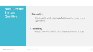 Non-Runtime
System
Qualities

 Reusability
 the degree to which existing applications can be reused in new
applications.

 Testability
 the ease with which software can be made to demonstrate its faults.

Monday, January 27, 2014

GC University Faisalabd

8

 