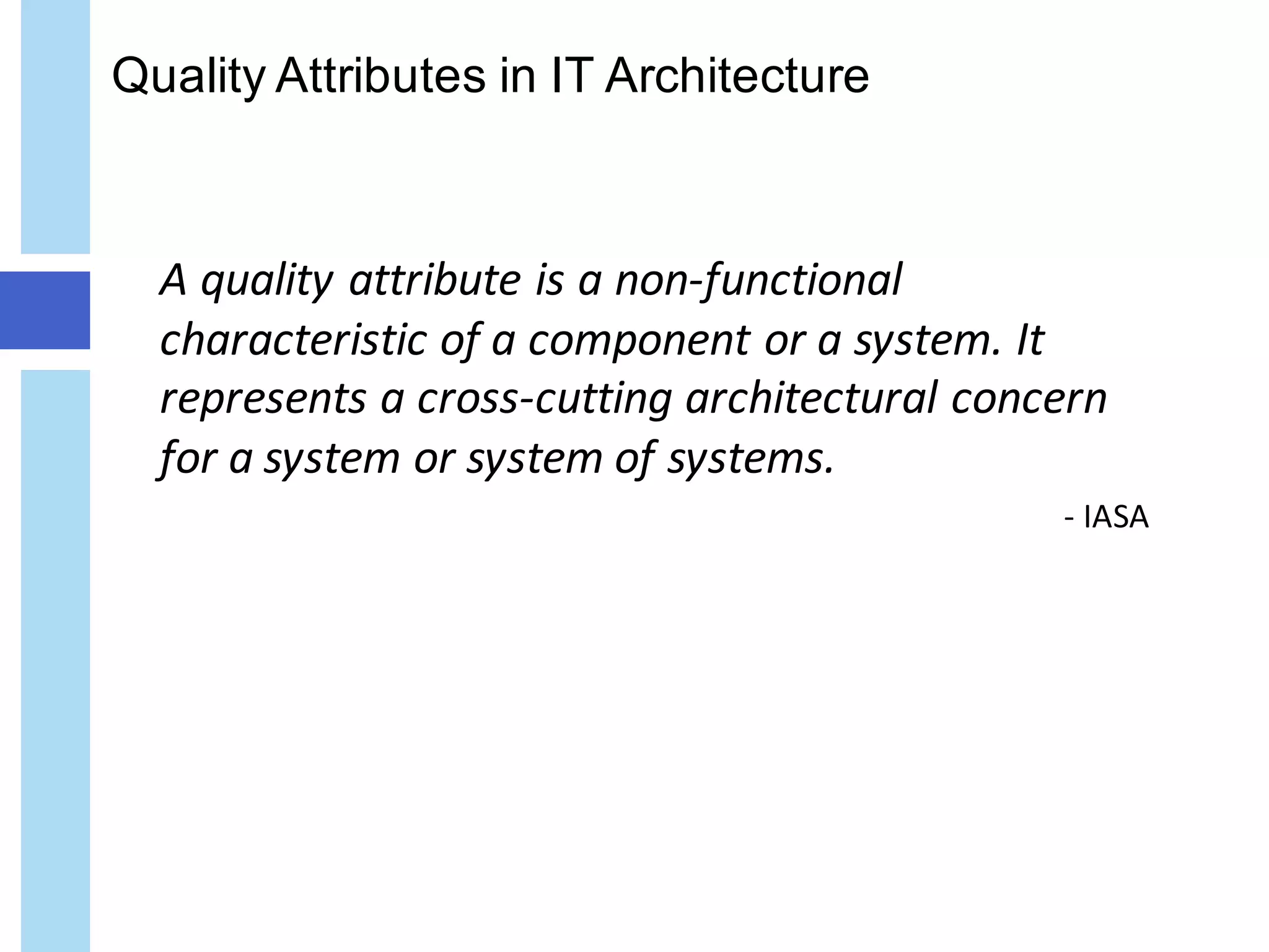Quality Attributes in IT Architecture
A	quality	attribute	is	a	non-functional	
characteristic	of	a	component	or	a	system.	It	
represents	a	cross-cutting	architectural	concern	
for	a	system	or	system	of	systems.	
- IASA
 