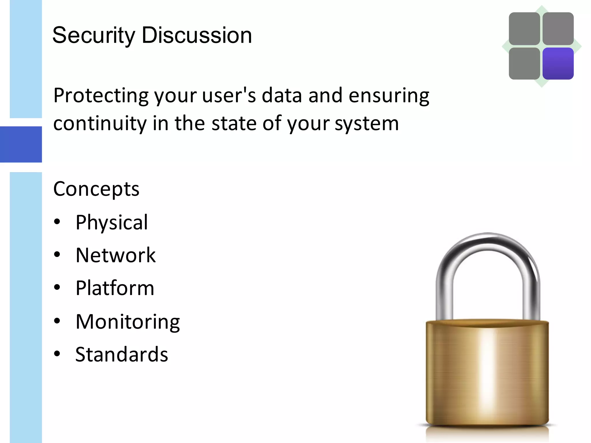 Security Discussion
Protecting	your	user's	data	and	ensuring	
continuity	in	the	state	of	your	system
Concepts
• Physical
• Network	
• Platform
• Monitoring
• Standards
 