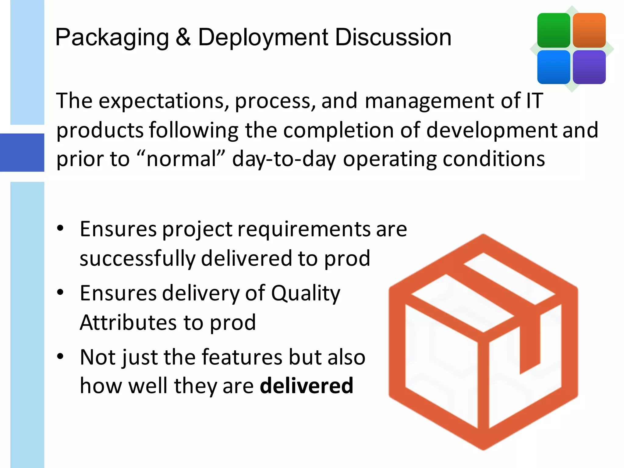 Packaging & Deployment Discussion
The	expectations,	process,	and	management	of	IT	
products	following	the	completion	of	development	and	
prior	to	“normal”	day-to-day	operating	conditions
• Ensures	project	requirements	are
successfully	delivered	to	prod
• Ensures	delivery	of	Quality
Attributes	to	prod
• Not	just	the	features	but	also	
how	well	they	are	delivered
 