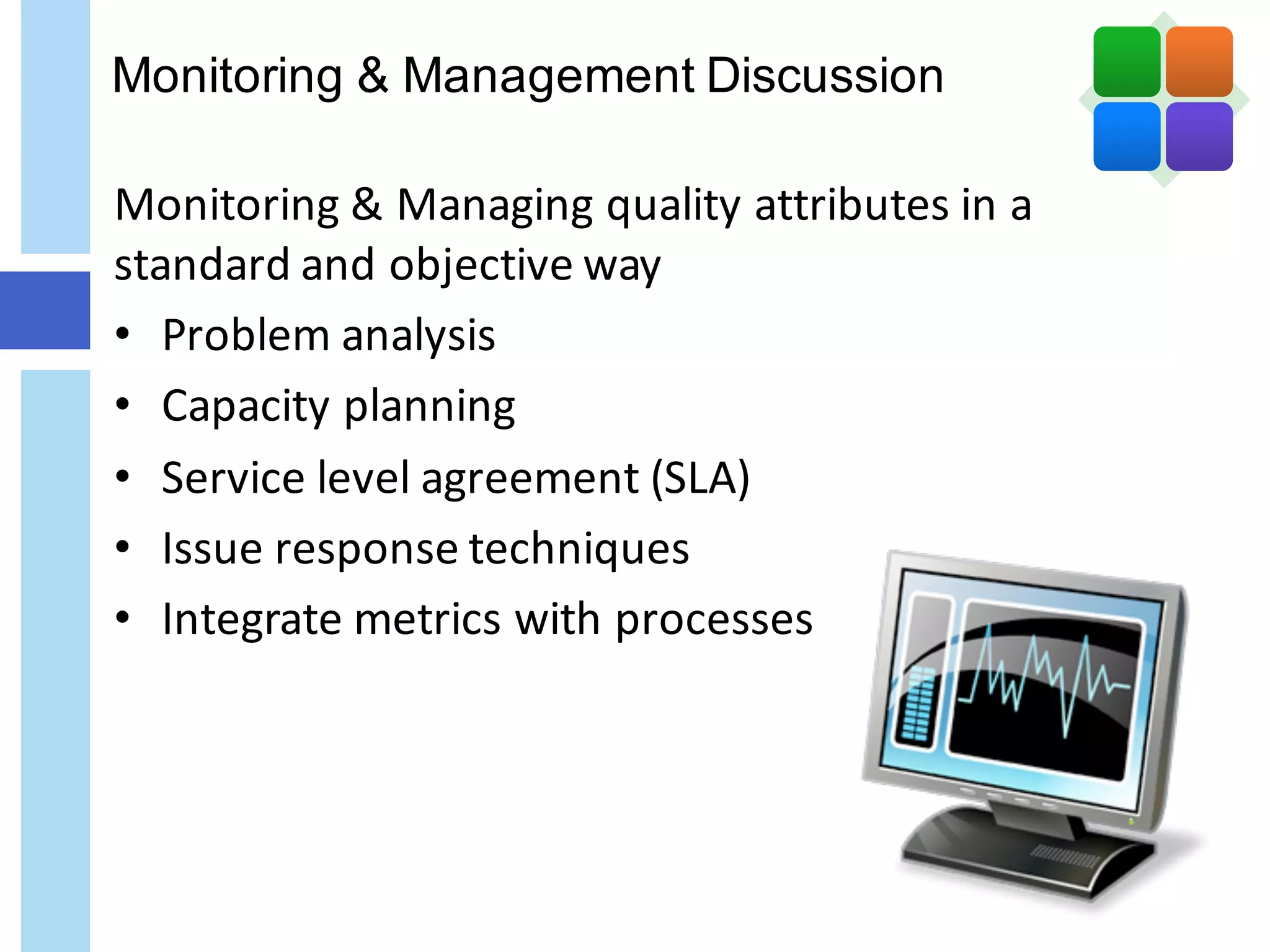 Monitoring & Management Discussion
Monitoring	&	Managing	quality	attributes	in	a	
standard	and	objective	way	
• Problem	analysis
• Capacity	planning
• Service	level	agreement	(SLA)	
• Issue	response	techniques
• Integrate	metrics	with	processes
 