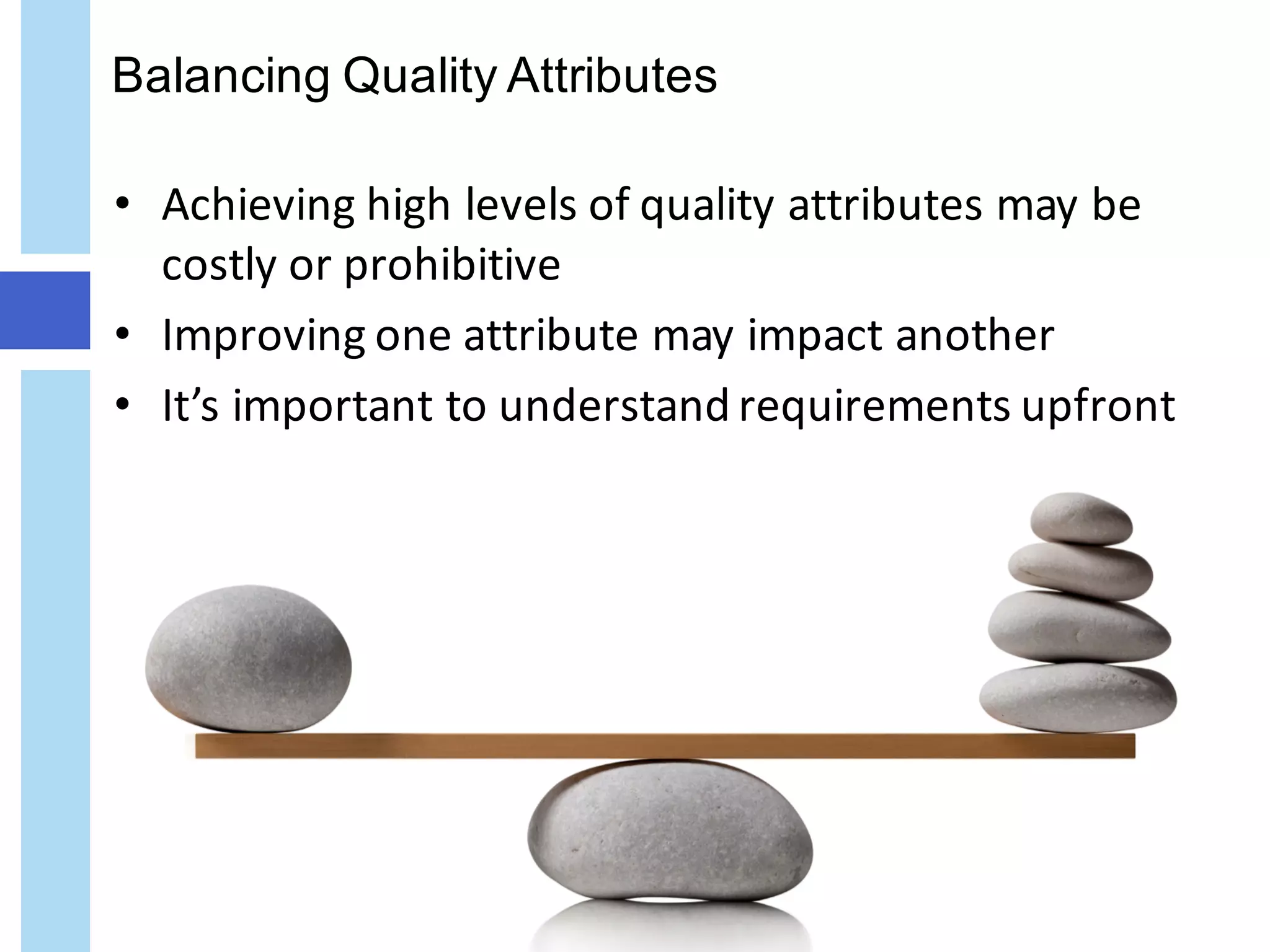 Balancing Quality Attributes
• Achieving	high	levels	of	quality	attributes	may	be	
costly	or	prohibitive
• Improving	one	attribute	may	impact	another
• It’s	important	to	understand	requirements	upfront
 