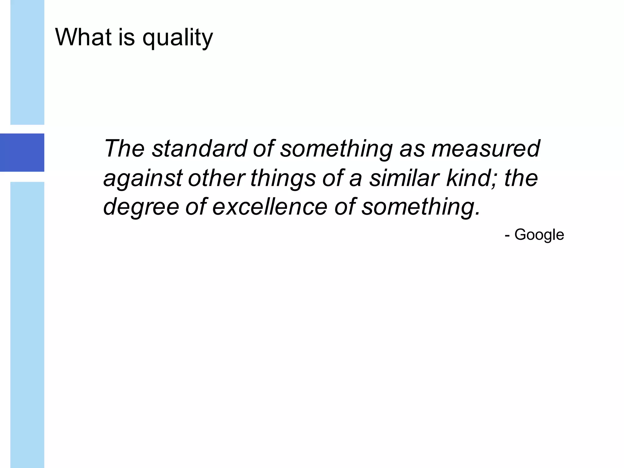 What is quality
The standard of something as measured
against other things of a similar kind; the
degree of excellence of something.
- Google
 