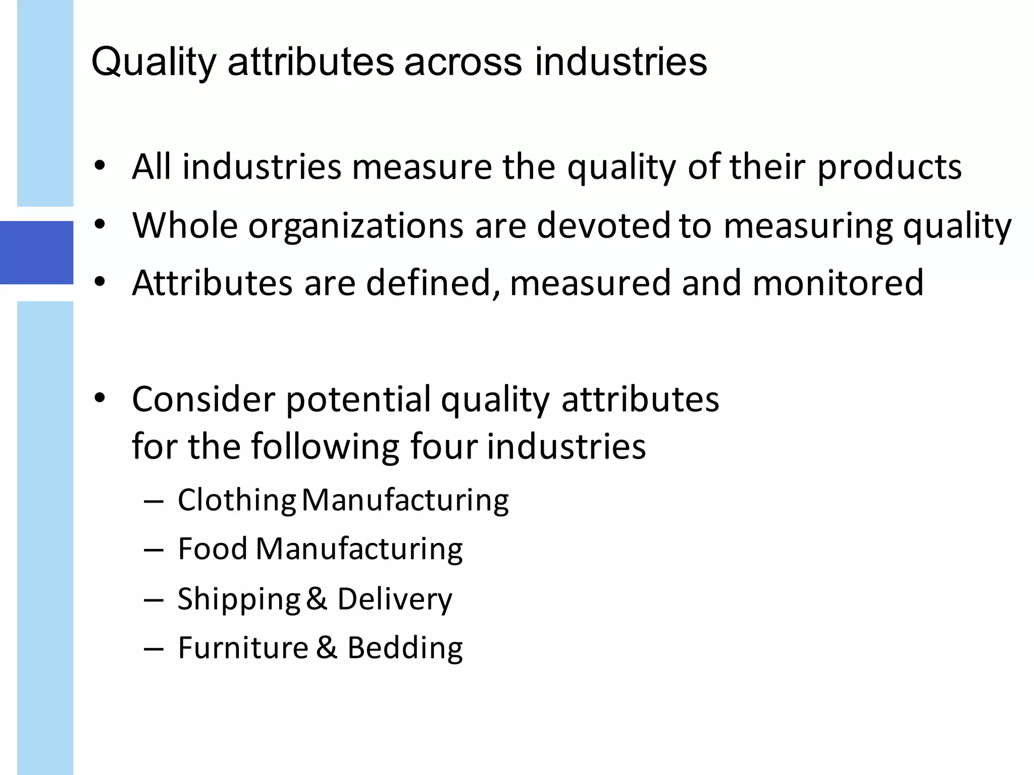 Quality attributes across industries
• All	industries	measure	the	quality	of	their	products
• Whole	organizations	are	devoted	to	measuring	quality
• Attributes	are	defined,	measured	and	monitored
• Consider	potential	quality	attributes
for	the	following	four	industries
– Clothing	Manufacturing
– Food	Manufacturing
– Shipping	&	Delivery
– Furniture	&	Bedding
 