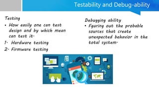 Testability and Debug-ability
Testing
• How easily one can test
design and by which mean
can test it.
1. Hardware testing
2. Firmware testing
Debugging ability
• Fguring out the probable
sources that create
unexpected behavior in the
total system.
 