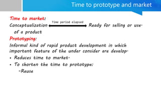 Time to prototype and market
Time to market:
Conceptualization Ready for selling or use.
of a product
Prototyping:
Informal kind of rapid product development in which
important feature of the under consider are develop.
• Reduces time to market.
• To shorten the time to prototype:
-Reuse
Time period elapsed
 