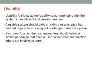 Confidential
Usability
• Usability is the customer’s ability to get work done with the
system in an efficient and pleasing manner.
• A usable system should build on skills a user already has
and not require new or unique knowledge to use the system.
• Each new function the user encounters should follow a
similar pattern so that once a user has learned one function
others are intuitive to learn.
 