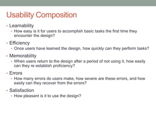Confidential
Usability Composition
• Learnability
• How easy is it for users to accomplish basic tasks the first time they
encounter the design?
• Efficiency
• Once users have learned the design, how quickly can they perform tasks?
• Memorability
• When users return to the design after a period of not using it, how easily
can they re establish proficiency?
• Errors
• How many errors do users make, how severe are these errors, and how
easily can they recover from the errors?
• Satisfaction
• How pleasant is it to use the design?
 