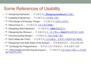 Confidential
Some References of Usability
• [1]《Designing Interfaces》，中文版名为《Designing Interfaces中文版》
• [2]《Usability Engineering》，中文版名为《可用性工程》
• [3]《The Design of Everyday Things》，中文版名为《设计心理学》
• [4]《About Face 3》，中文版名为《交互设计精髓》
• [5]《Designing Web Interfaces》，中文版名为《Web界面设计》
• [6]《Designing the Obvious》，中文版名为《一目了然——Web软件显性设计之路》
• [7]《Communicating Design》，中文版名为《设计沟通十器》
• [8]《Don’t Make Me Think》，中文版名为《点石成金：访客至上的网页设计秘笈》
• [9]《Designing From Both Sides of the Screen》，内外兼修的设计，尚未出版文版
• [10]《UI Design for Programmers》，程序员之用户界面设计，尚未出版中文版
• [11]《The Inmates are Running the Asylum》，中文版名为《交互设计之路——让高科
技产品回归人性》
 