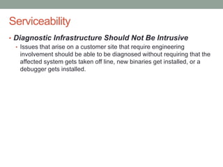 Confidential
Serviceability
• Diagnostic Infrastructure Should Not Be Intrusive
• Issues that arise on a customer site that require engineering
involvement should be able to be diagnosed without requiring that the
affected system gets taken off line, new binaries get installed, or a
debugger gets installed.
 