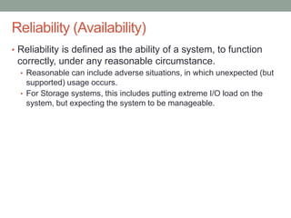 Confidential
Reliability (Availability)
• Reliability is defined as the ability of a system, to function
correctly, under any reasonable circumstance.
• Reasonable can include adverse situations, in which unexpected (but
supported) usage occurs.
• For Storage systems, this includes putting extreme I/O load on the
system, but expecting the system to be manageable.
 