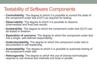Confidential
Testability of Software Components
• Controllability: The degree to which it is possible to control the state of
the component under test (CUT) as required for testing.
• Observability: The degree to which it is possible to observe
(intermediate and final) test results.
• Isolateability: The degree to which the component under test (CUT) can
be tested in isolation.
• Separation of concerns: The degree to which the component under test
has a single, well defined responsibility.
• Understandability: The degree to which the component under test is
documented or self-explaining.
• Automatability: The degree to which it is possible to automate testing of
the component under test.
• Heterogeneity: The degree to which the use of diverse technologies
requires to use diverse test methods and tools in paralle
 