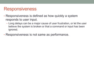 Confidential
Responsiveness
• Responsiveness is defined as how quickly a system
responds to user input.
• Long delays can be a major cause of user frustration, or let the user
believe the system is broken or that a command or input has been
ignored.
• Responsiveness is not same as performance.
 