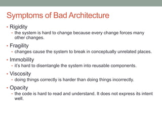Confidential
Symptoms of Bad Architecture
• Rigidity
• the system is hard to change because every change forces many
other changes.
• Fragility
• changes cause the system to break in conceptually unrelated places.
• Immobility
• it’s hard to disentangle the system into reusable components.
• Viscosity
• doing things correctly is harder than doing things incorrectly.
• Opacity
• the code is hard to read and understand. It does not express its intent
well.
 