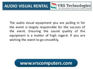 AUDIO VISUAL RENTAL
www.vrscomputers.com
The audio visual equipment you are pulling in for
the event is largely responsible for the success of
the event. Ensuring the sound quality of the
equipment is a matter of high regard. If you are
wishing the event to go smoothly,
 