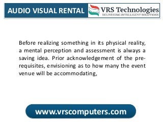 AUDIO VISUAL RENTAL
www.vrscomputers.com
Before realizing something in its physical reality,
a mental perception and assessment is always a
saving idea. Prior acknowledgement of the pre-
requisites, envisioning as to how many the event
venue will be accommodating,
 