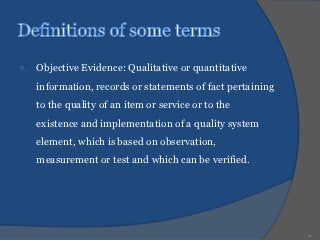 7.   Objective Evidence: Qualitative or quantitative
     information, records or statements of fact pertaining
     to the quality of an item or service or to the
     existence and implementation of a quality system
     element, which is based on observation,
     measurement or test and which can be verified.




                                                             11
 