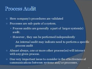    Here company’s procedures are validated
   Processes are sub-parts of a system.
     Process audits are generally a part of larger system(s)
      audit.
     However , they can be performed independently
      ○ An internal audit may indicate need to perform a specific
        process audit
   Almost always, one or more other process(es) will interact
    with any given process.
   One very important issue to consider is the effectiveness of
    communications between systems and/or processes.
                                                                   20
 