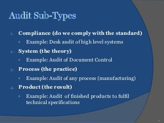 1.   Compliance (do we comply with the standard)
        Example: Desk audit of high level systems
2.   System (the theory)
        Example: Audit of Document Control
3.   Process (the practice)
        Example: Audit of any process (manufacturing)
4.   Product (the result)
        Example: Audit of finished products to fulfil
         technical specifications


                                                         8
 