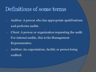 1.   Auditor: A person who has appropriate qualifications
     and performs audits.

2.   Client: A person or organization requesting the audit.
     For internal audits, this is the Management
     Representative.

3.   Auditee: An organization, facility or person being
     audited.



                                                              9
 