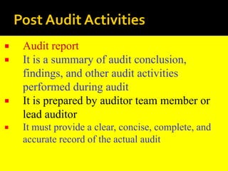  Audit report
 It is a summary of audit conclusion,
findings, and other audit activities
performed during audit
 It is prepared by auditor team member or
lead auditor
 It must provide a clear, concise, complete, and
accurate record of the actual audit
 