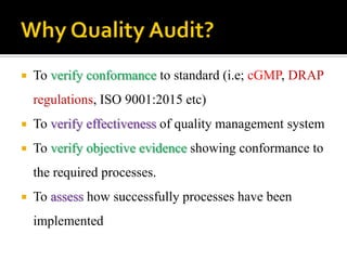  To verify conformance to standard (i.e; cGMP, DRAP
regulations, ISO 9001:2015 etc)
 To verify effectiveness of quality management system
 To verify objective evidence showing conformance to
the required processes.
 To assess how successfully processes have been
implemented
 