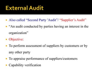  Also called “Second Party 'Audit”/ “Supplier’s Audit”
 “An audit conducted by parties having an interest in the
organization”
 Objective:
 To perform assessment of suppliers by customers or by
any other party
 To appraise performance of suppliers/customers
 Capability verification
 