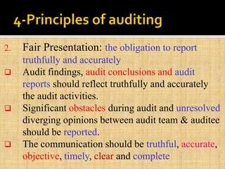 2. Fair Presentation: the obligation to report
truthfully and accurately
 Audit findings, audit conclusions and audit
reports should reflect truthfully and accurately
the audit activities.
 Significant obstacles during audit and unresolved
diverging opinions between audit team & auditee
should be reported.
 The communication should be truthful, accurate,
objective, timely, clear and complete
 