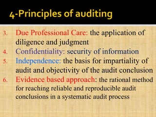 3. Due Professional Care: the application of
diligence and judgment
4. Confidentiality: security of information
5. Independence: the basis for impartiality of
audit and objectivity of the audit conclusion
6. Evidence based approach: the rational method
for reaching reliable and reproducible audit
conclusions in a systematic audit process
 