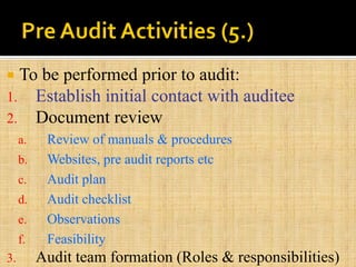  To be performed prior to audit:
1. Establish initial contact with auditee
2. Document review
a. Review of manuals & procedures
b. Websites, pre audit reports etc
c. Audit plan
d. Audit checklist
e. Observations
f. Feasibility
3. Audit team formation (Roles & responsibilities)
 