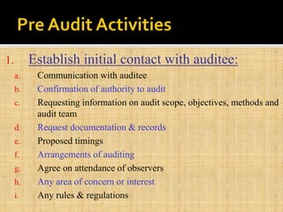 1. Establish initial contact with auditee:
a. Communication with auditee
b. Confirmation of authority to audit
c. Requesting information on audit scope, objectives, methods and
audit team
d. Request documentation & records
e. Proposed timings
f. Arrangements of auditing
g. Agree on attendance of observers
h. Any area of concern or interest
i. Any rules & regulations
 
