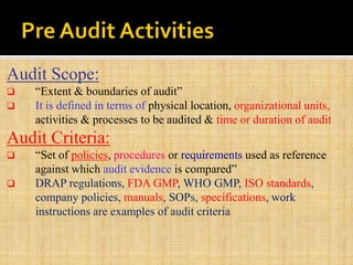 Audit Scope:
 “Extent & boundaries of audit”
 It is defined in terms of physical location, organizational units,
activities & processes to be audited & time or duration of audit
Audit Criteria:
 “Set of policies, procedures or requirements used as reference
against which audit evidence is compared”
 DRAP regulations, FDA GMP, WHO GMP, ISO standards,
company policies, manuals, SOPs, specifications, work
instructions are examples of audit criteria
 